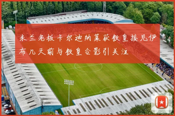米兰老板卡尔迪纳莱获教皇接见伊布几天前与教皇合影引关注