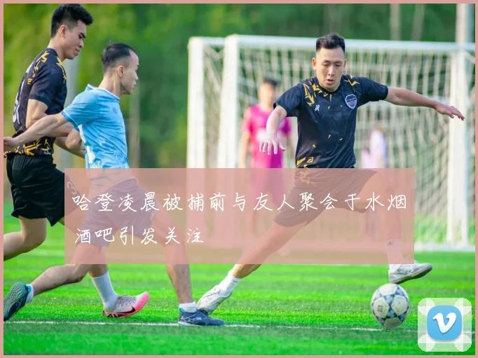 哈登凌晨被捕前与友人聚会于水烟酒吧引发关注