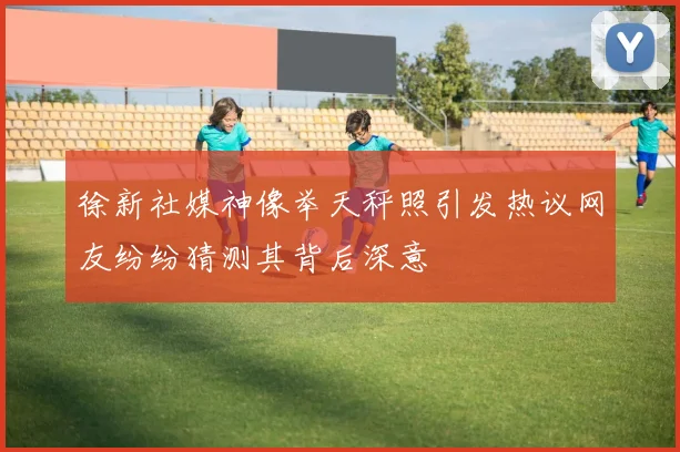 徐新社媒神像举天秤照引发热议网友纷纷猜测其背后深意