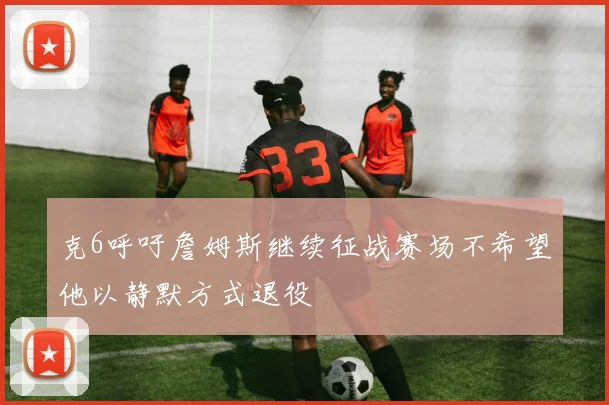 克6呼吁詹姆斯继续征战赛场不希望他以静默方式退役