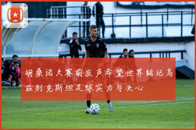 胡桑诺夫赛前发声希望世界铭记乌兹别克斯坦足球实力与决心