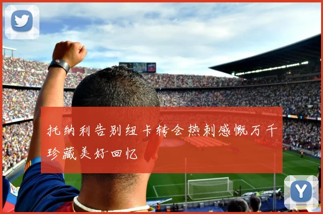 托纳利告别纽卡转会热刺感慨万千珍藏美好回忆