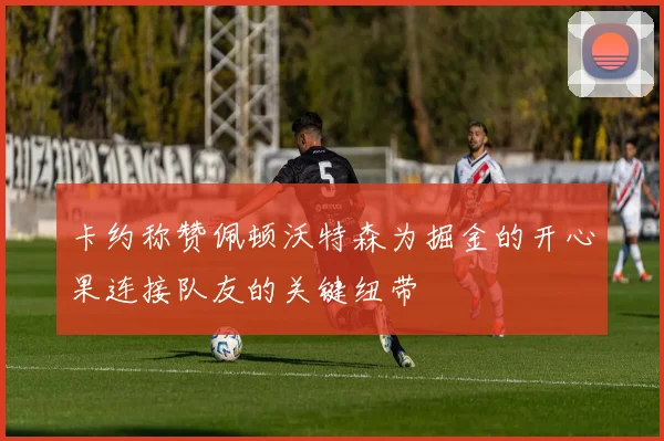 卡约称赞佩顿沃特森为掘金的开心果连接队友的关键纽带