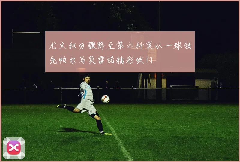 尤文积分骤降至第六科莫以一球领先帕尔马莫雷诺精彩破门