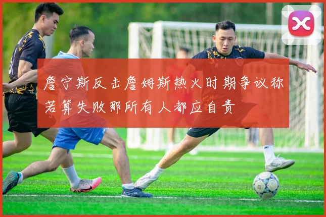 詹宁斯反击詹姆斯热火时期争议称若算失败那所有人都应自责