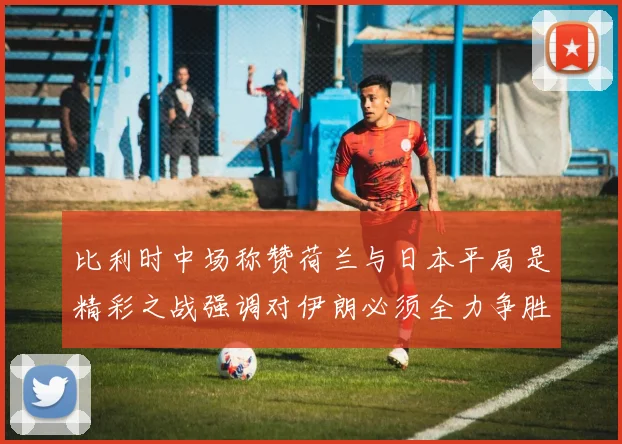 比利时中场称赞荷兰与日本平局是精彩之战强调对伊朗必须全力争胜