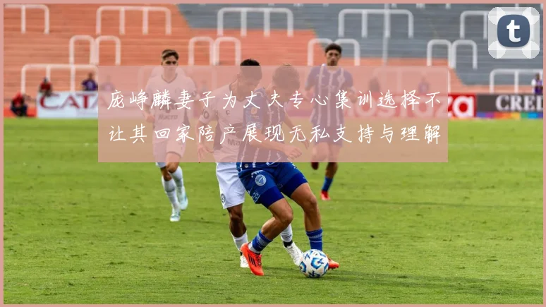 庞峥麟妻子为丈夫专心集训选择不让其回家陪产展现无私支持与理解