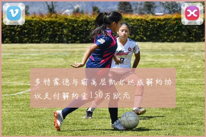 多特蒙德与前高层凯尔达成解约协议支付解约金150万欧元