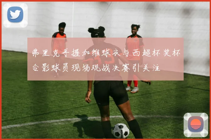 弗里克手握加维球衣与西超杯奖杯合影球员现场观战决赛引关注