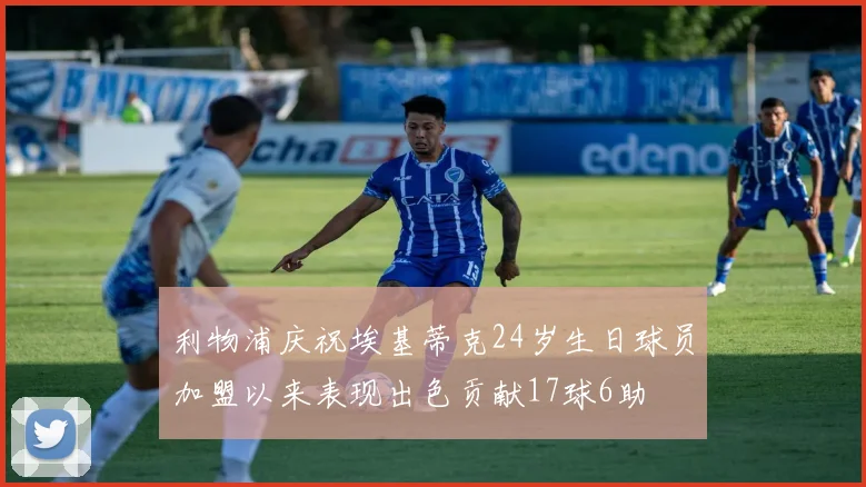 利物浦庆祝埃基蒂克24岁生日球员加盟以来表现出色贡献17球6助