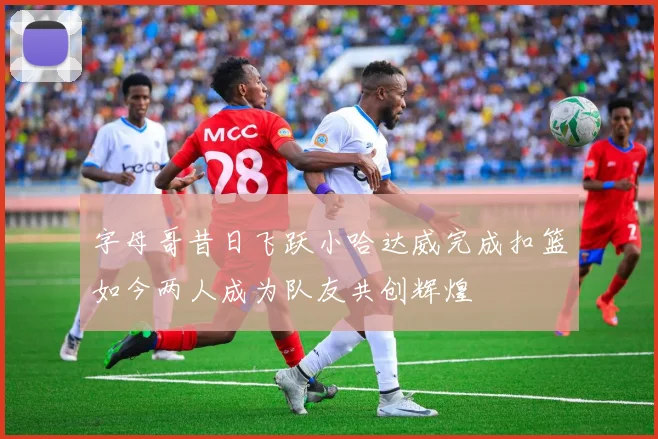 字母哥昔日飞跃小哈达威完成扣篮如今两人成为队友共创辉煌
