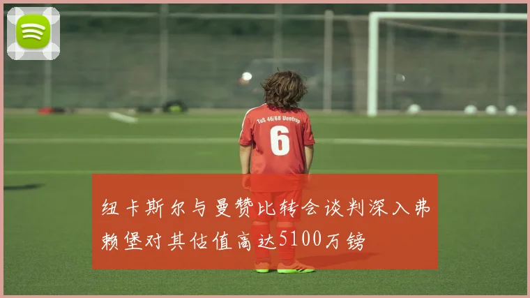 纽卡斯尔与曼赞比转会谈判深入弗赖堡对其估值高达5100万镑