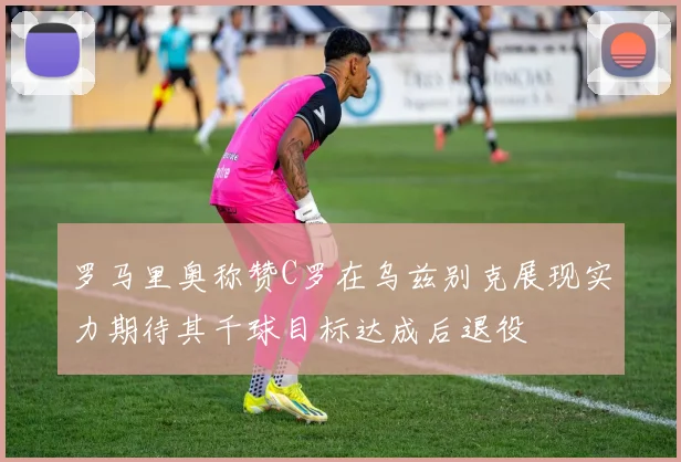 罗马里奥称赞C罗在乌兹别克展现实力期待其千球目标达成后退役
