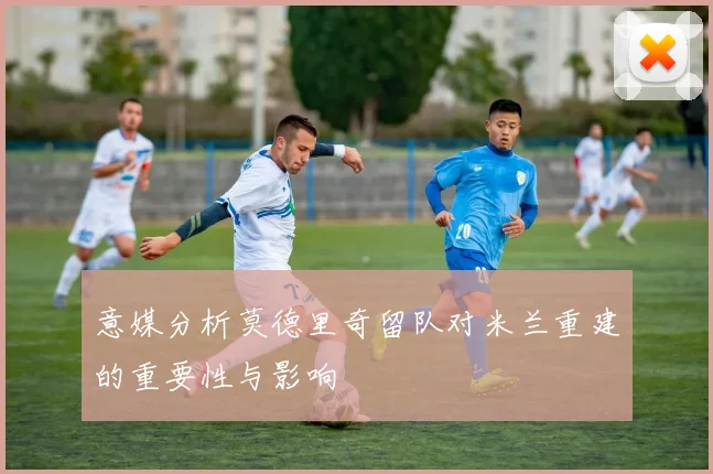 意媒分析莫德里奇留队对米兰重建的重要性与影响