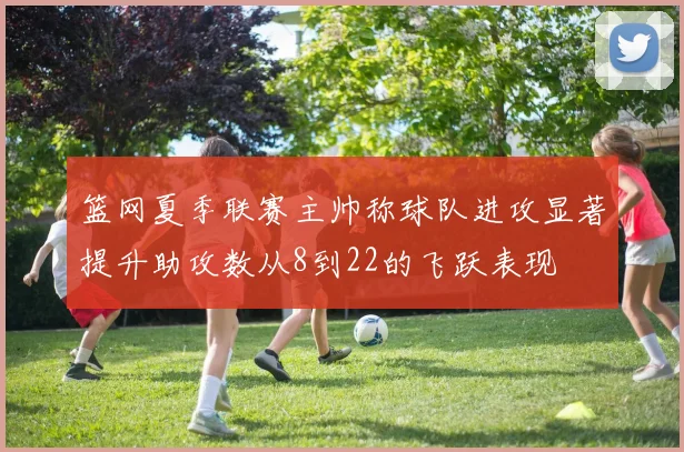 篮网夏季联赛主帅称球队进攻显著提升助攻数从8到22的飞跃表现
