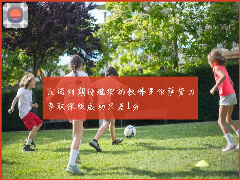 瓦诺利期待继续执教佛罗伦萨努力争取保级成功只差1分