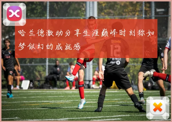 哈兰德激动分享生涯巅峰时刻称如梦似幻的成就感