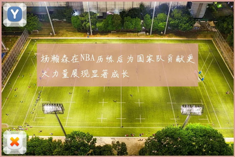 杨瀚森在NBA历练后为国家队贡献更大力量展现显著成长