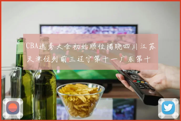 CBA选秀大会初始顺位揭晓四川江苏天津位列前三辽宁第十一广东第十六