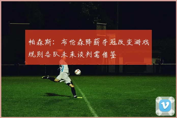 帕森斯：布伦森降薪夺冠改变游戏规则各队未来谈判需借鉴