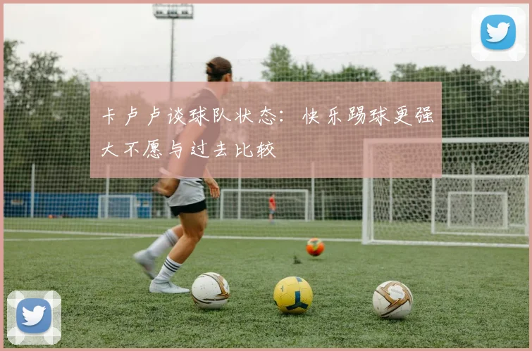卡卢卢谈球队状态：快乐踢球更强大不愿与过去比较