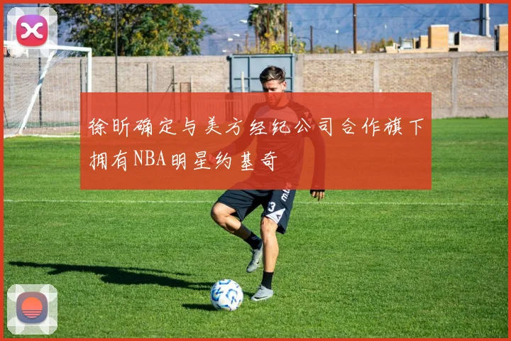 徐昕确定与美方经纪公司合作旗下拥有NBA明星约基奇
