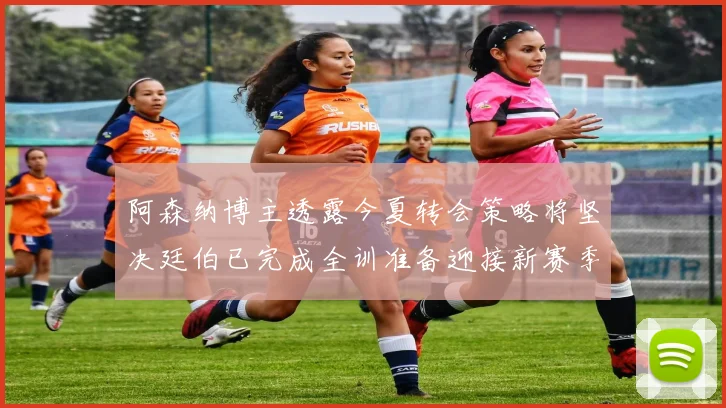 阿森纳博主透露今夏转会策略将坚决廷伯已完成全训准备迎接新赛季
