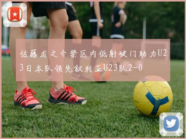 佐藤龙之介禁区内低射破门助力U23日本队领先叙利亚U23队2-0