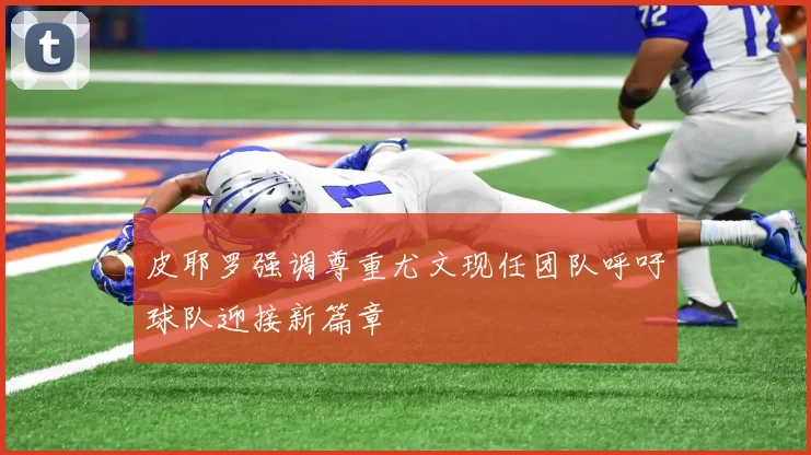 皮耶罗强调尊重尤文现任团队呼吁球队迎接新篇章