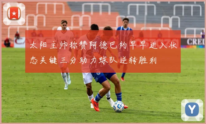 太阳主帅称赞阿德巴约早早进入状态关键三分助力球队逆转胜利